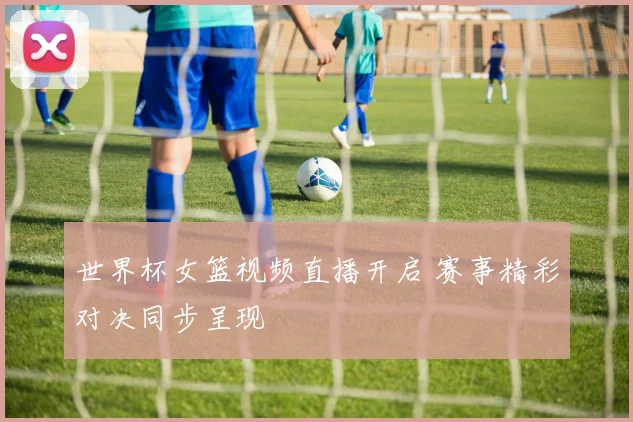 世界杯女篮视频直播开启 赛事精彩对决同步呈现