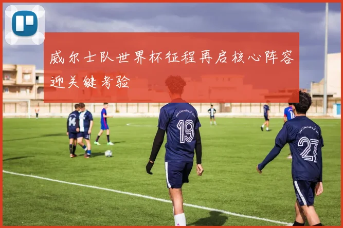 威尔士队世界杯征程再启核心阵容迎关键考验