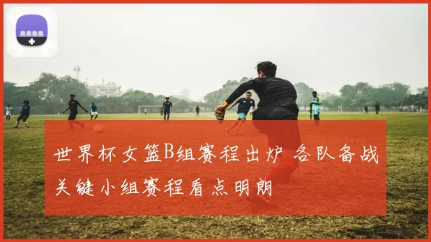 世界杯女篮B组赛程出炉 各队备战关键小组赛程看点明朗