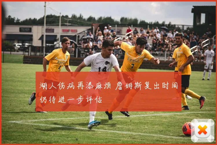 湖人伤病再添麻烦 詹姆斯复出时间仍待进一步评估