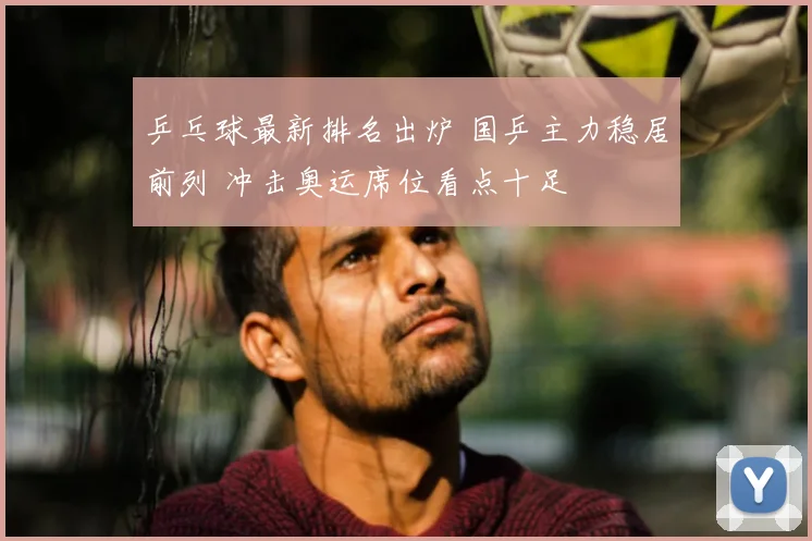 乒乓球最新排名出炉 国乒主力稳居前列 冲击奥运席位看点十足