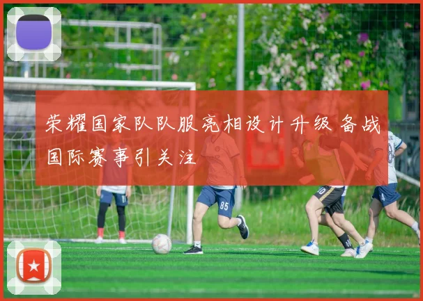 荣耀国家队队服亮相设计升级 备战国际赛事引关注