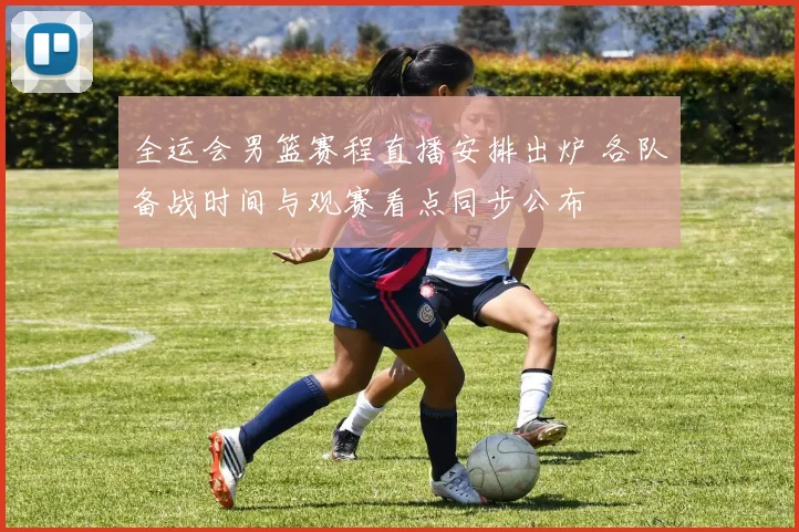 全运会男篮赛程直播安排出炉 各队备战时间与观赛看点同步公布