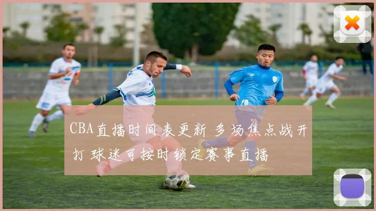 CBA直播时间表更新 多场焦点战开打 球迷可按时锁定赛事直播