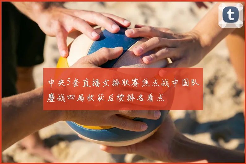 中央5套直播女排联赛焦点战中国队鏖战四局收获后续排名看点