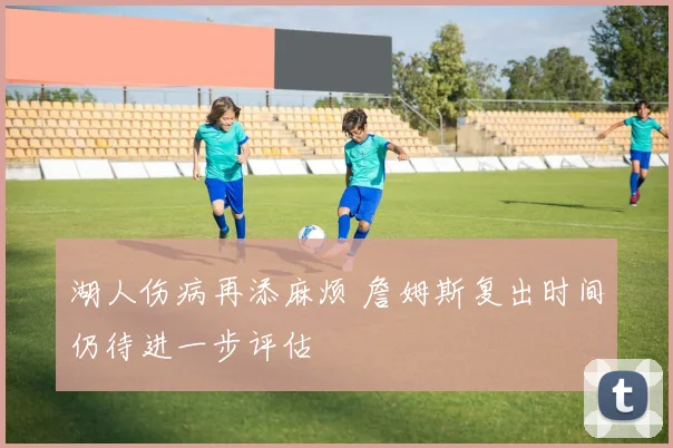 湖人伤病再添麻烦 詹姆斯复出时间仍待进一步评估