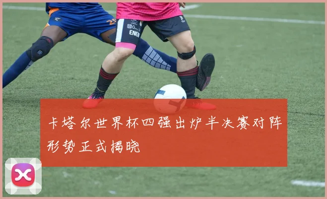卡塔尔世界杯四强出炉半决赛对阵形势正式揭晓
