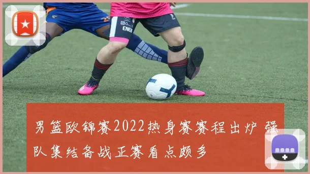 男篮欧锦赛2022热身赛赛程出炉 强队集结备战正赛看点颇多