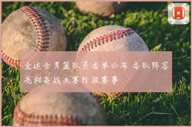 全运会男篮队员名单公布 各队阵容亮相备战决赛阶段赛事