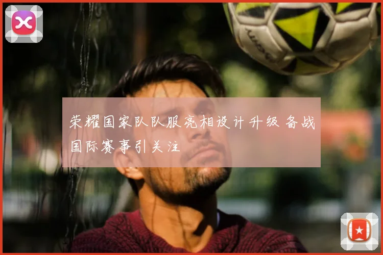 荣耀国家队队服亮相设计升级 备战国际赛事引关注