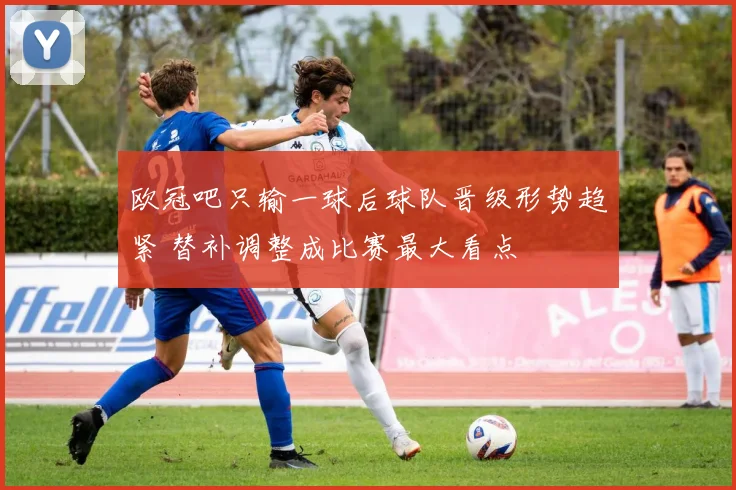 欧冠吧只输一球后球队晋级形势趋紧 替补调整成比赛最大看点