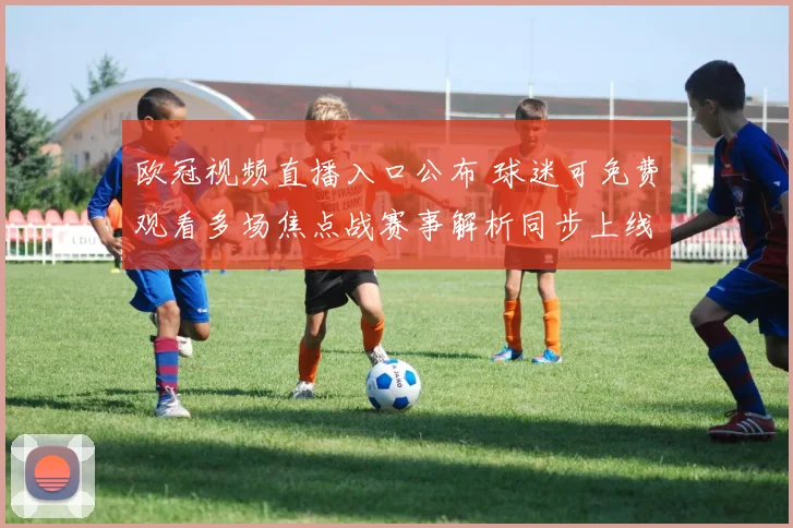 欧冠视频直播入口公布 球迷可免费观看多场焦点战赛事解析同步上线