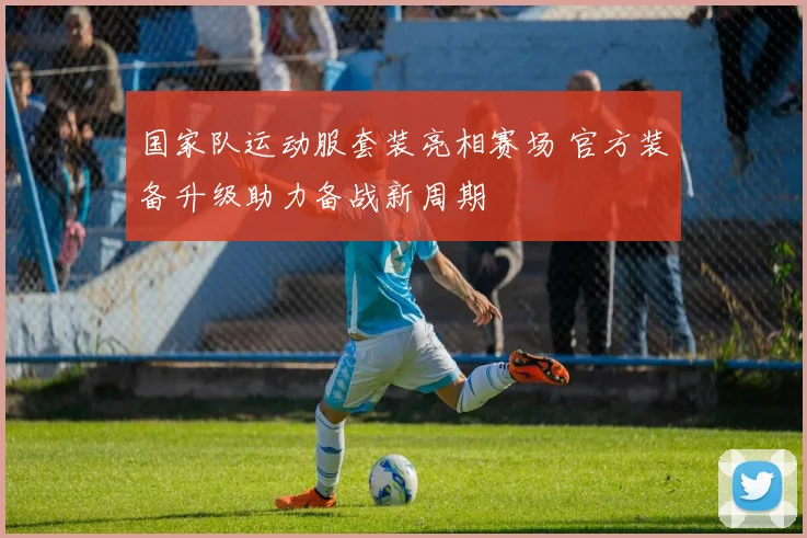 国家队运动服套装亮相赛场 官方装备升级助力备战新周期